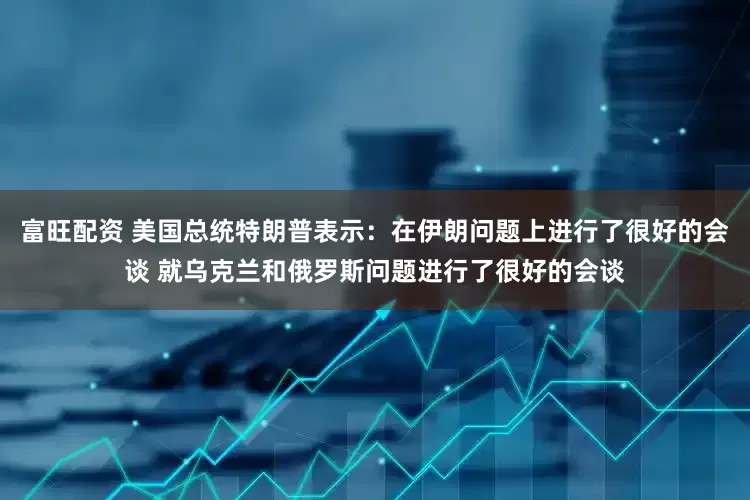 富旺配资 美国总统特朗普表示：在伊朗问题上进行了很好的会谈 就乌克兰和俄罗斯问题进行了很好的会谈