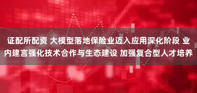 证配所配资 大模型落地保险业迈入应用深化阶段 业内建言强化技术合作与生态建设 加强复合型人才培养