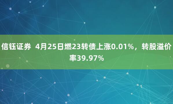 信钰证券  4月25日燃23转债上涨0.01%，转股溢价率39.97%