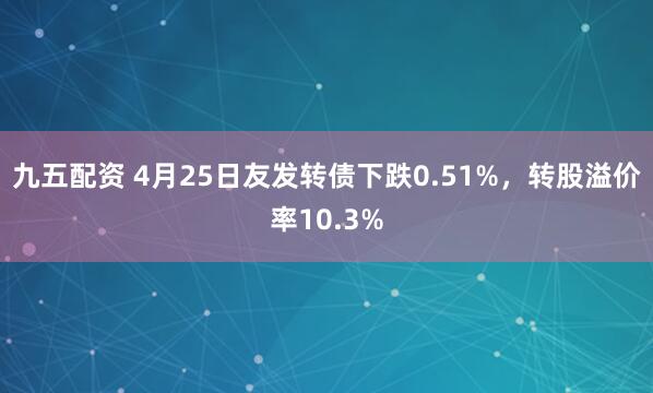 九五配资 4月25日友发转债下跌0.51%，转股溢价率10.3%