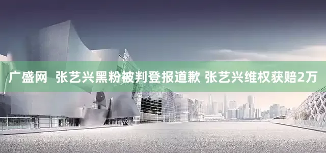 广盛网  张艺兴黑粉被判登报道歉 张艺兴维权获赔2万