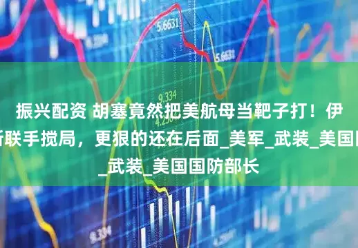 振兴配资 胡塞竟然把美航母当靶子打！伊朗俄罗斯联手搅局，更狠的还在后面_美军_武装_美国国防部长