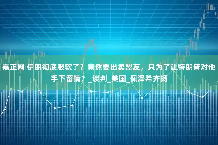嘉正网 伊朗彻底服软了？竟然要出卖盟友，只为了让特朗普对他手下留情？_谈判_美国_佩泽希齐扬