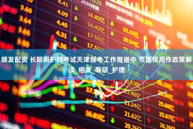 顺发配资 长期照护师考试天津报考工作推进中 市医保局作政策解读_相关_等级_护理