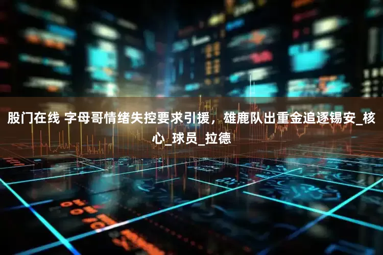 股门在线 字母哥情绪失控要求引援，雄鹿队出重金追逐锡安_核心_球员_拉德