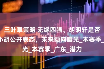 三叶草策略 无缘四强、胡明轩是否会离队？小胡公开表态，未来动向曝光_本赛季_广东_潜力