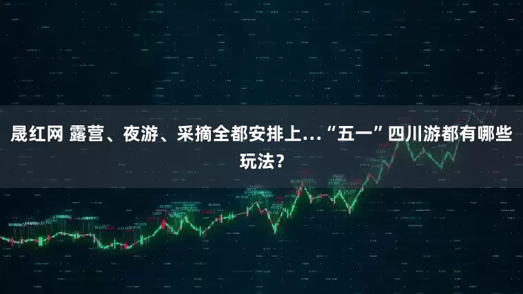 晟红网 露营、夜游、采摘全都安排上…“五一”四川游都有哪些玩法？