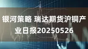 银河策略 瑞达期货沪铜产业日报20250526