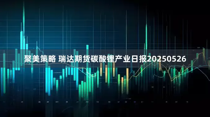 聚美策略 瑞达期货碳酸锂产业日报20250526