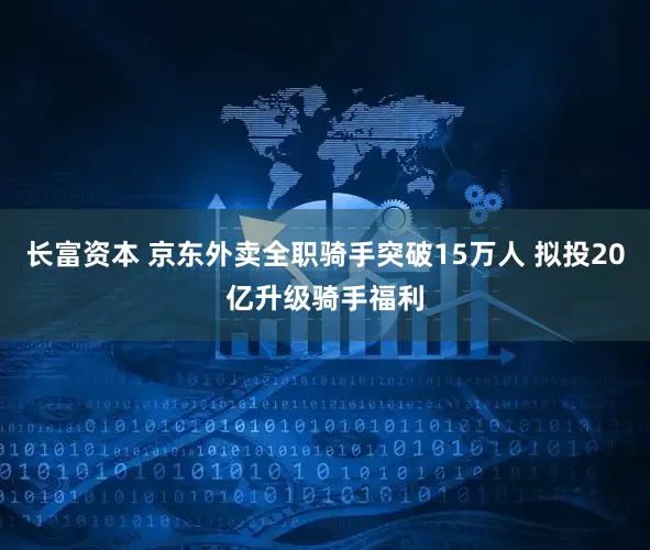 长富资本 京东外卖全职骑手突破15万人 拟投20亿升级骑手福利