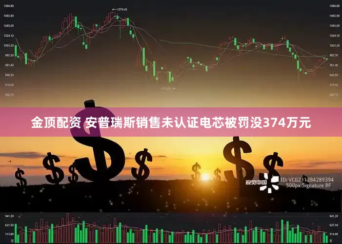 金顶配资 安普瑞斯销售未认证电芯被罚没374万元