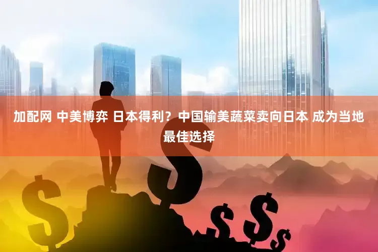 加配网 中美博弈 日本得利？中国输美蔬菜卖向日本 成为当地最佳选择