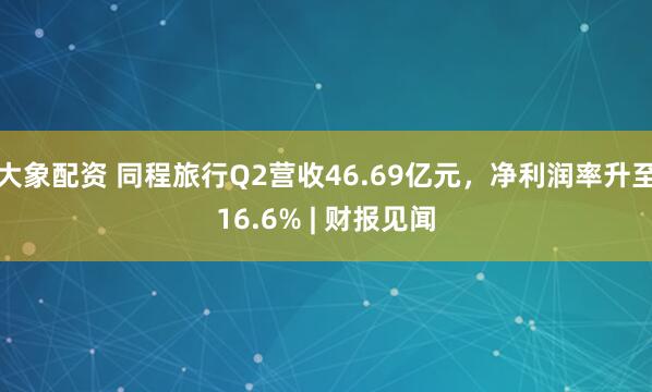 大象配资 同程旅行Q2营收46.69亿元，净利润率升至16.6% | 财报见闻