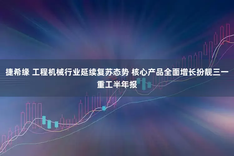 捷希缘 工程机械行业延续复苏态势 核心产品全面增长扮靓三一重工半年报
