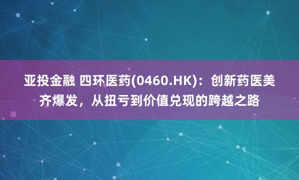 亚投金融 四环医药(0460.HK)：创新药医美齐爆发，从扭亏到价值兑现的跨越之路