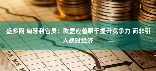 盛多网 匈牙利官员：欧盟应着眼于提升竞争力 而非引入战时经济