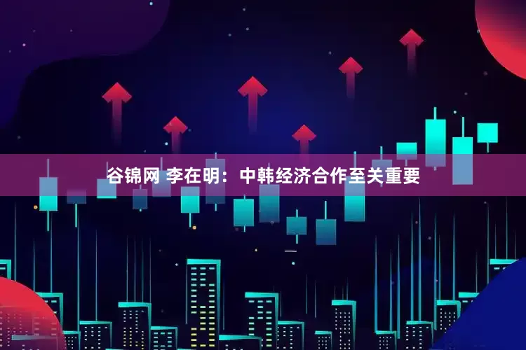 谷锦网 李在明：中韩经济合作至关重要