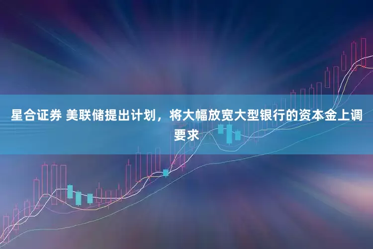 星合证券 美联储提出计划，将大幅放宽大型银行的资本金上调要求