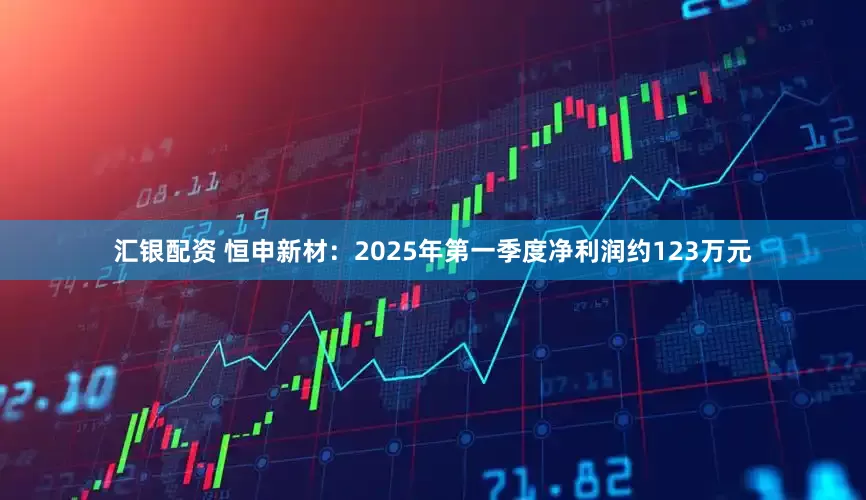 汇银配资 恒申新材：2025年第一季度净利润约123万元