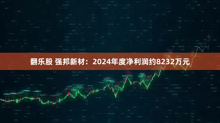 翻乐股 强邦新材：2024年度净利润约8232万元