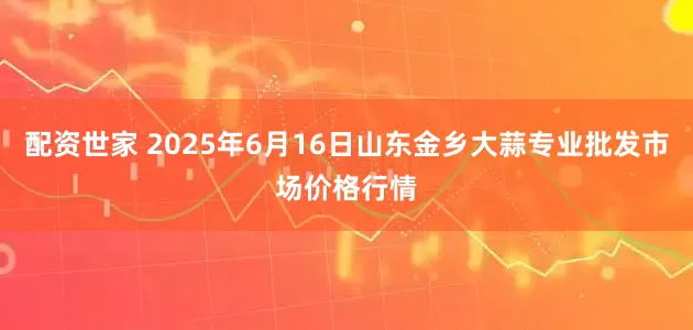 配资世家 2025年6月16日山东金乡大蒜专业批发市场价格行情